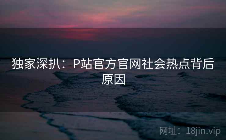 独家深扒:P站官方官网社会热点背后原因 独家深扒:P站官方官网社会热点背后原因