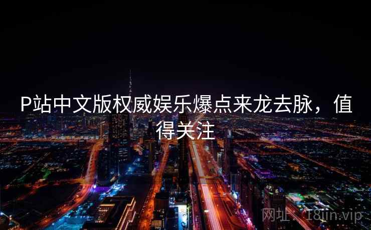 P站中文版权威娱乐爆点来龙去脉，值得关注