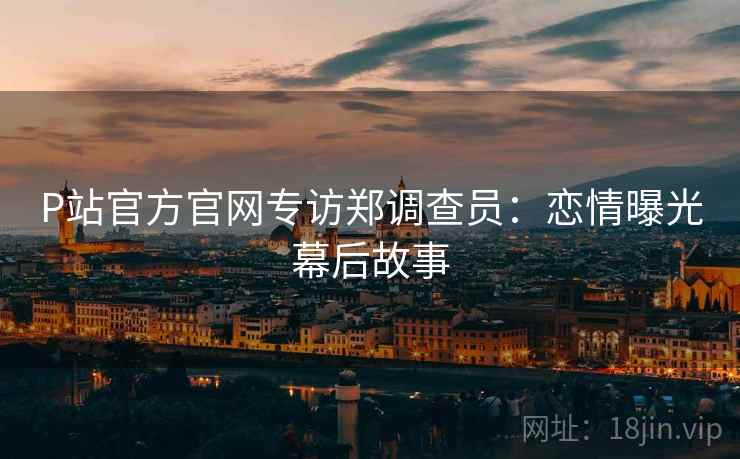 P站官方官网专访郑调查员:恋情曝光幕后故事 P站官方官网专访郑调查员:恋情曝光幕后故事