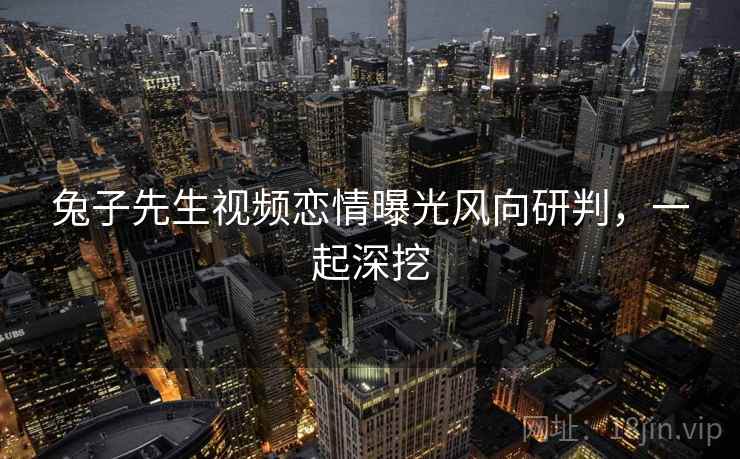兔子先生视频恋情曝光风向研判，一起深挖