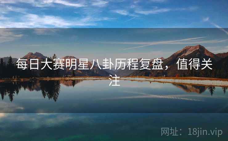 每日大赛明星八卦历程复盘,值得关注 每日大赛明星八卦历程复盘,值得关注