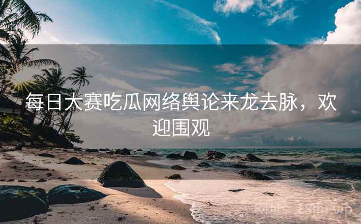 每日大赛吃瓜网络舆论来龙去脉，欢迎围观