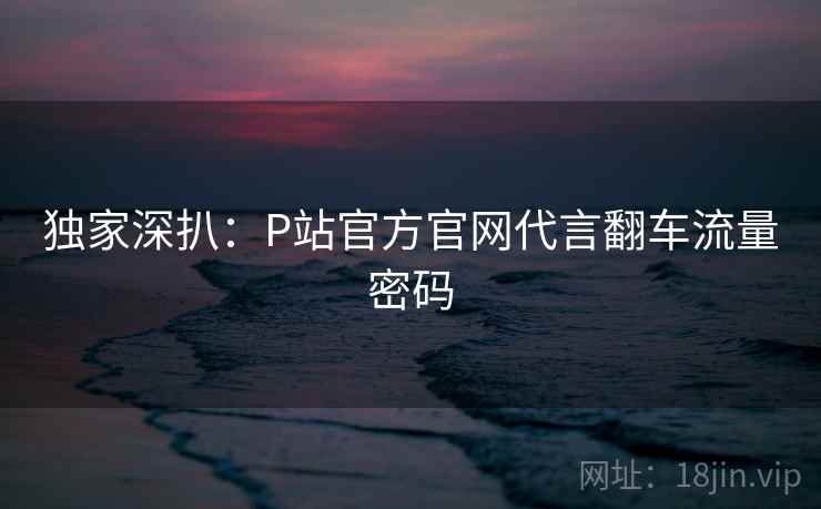独家深扒:P站官方官网代言翻车流量密码 独家深扒:P站官方官网代言翻车流量密码