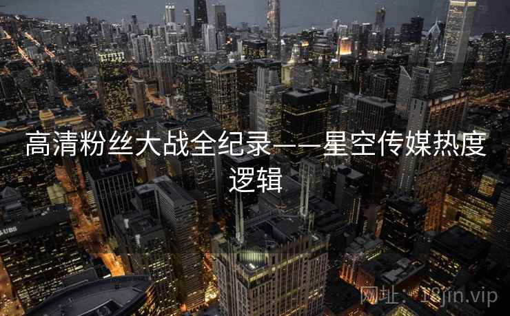 高清粉丝大战全纪录——星空传媒热度逻辑 高清粉丝大战全纪录——星空传媒热度逻辑