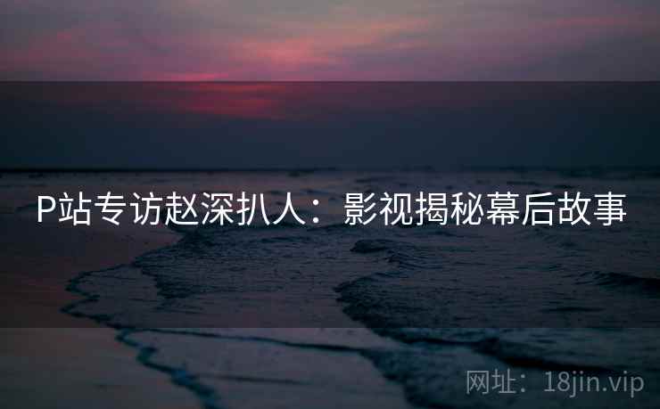 P站专访赵深扒人:影视揭秘幕后故事 P站专访赵深扒人:影视揭秘幕后故事