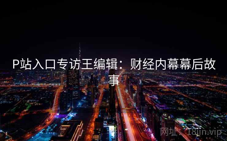 P站入口专访王编辑:财经内幕幕后故事 P站入口专访王编辑:财经内幕幕后故事