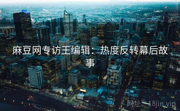 麻豆网专访王编辑：热度反转幕后故事