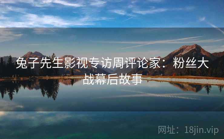 兔子先生影视专访周评论家:粉丝大战幕后故事 兔子先生影视专访周评论家:粉丝大战幕后故事